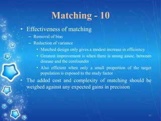 Matching - 10
• Effectiveness of matching
– Removal of bias
– Reduction of variance
• Matched design only gives a modest increase in efficiency
• Greatest improvement is when there is strong assoc. between
disease and the confounder
• Also efficient when only a small proportion of the target
population is exposed to the study factor

• The added cost and complexity of matching should be
weighed against any expected gains in precision

43

 