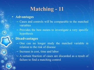 Matching - 11
• Advantages
– Cases and controls will be comparable to the matched
variables
– Provides the best means to investigate a very specific
hypothesis

• Disadvantages
– One can no longer study the matched variable in
relation to the risk of disease
– Increase in cost, time and labor
– A certain fraction of cases are discarded as a result of
failure to find a matching control
44

 