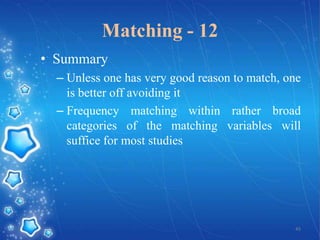 Matching - 12
• Summary
– Unless one has very good reason to match, one
is better off avoiding it
– Frequency matching within rather broad
categories of the matching variables will
suffice for most studies

45

 