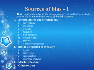 Sources of bias - 1
• Bias – systematic error in the design, conduct, or analysis of a study
that results in a mistaken estimate of the risk measure

1. Ascertainment and selection bias
a)
b)
c)
d)
e)
f)
g)
h)

Surveillance
Diagnosis
Referral
Selection
Non-response
Length of stay
Survival
Admission diagnoses

2. Bias in estimation of exposure
a)
b)
c)
d)

Recall
Interviewer
Prevarication
Improper analysis

3. Misclassification
4. Other sources

46

 
