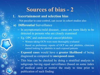 Sources of bias - 2
1. Ascertainment and selection bias
- Not peculiar to case-control, can occur in cohort studies also

a) Differential Surveillance
– In asymptomatic/mild diseases , cases are more likely to be
detected in persons who are closely examined
– Eg. OPC and endometrial cancer/phlebitis
• Women taking OCPs were more thoroughly evaluated
• Based on preliminary reports of OCP use and phlebitis, clinicians
started looking for phlebitis in such exposed patients

– Exposed cases would have a greater likelihood of being
diagnosed as compared to unexposed cases
– This bias can be checked by doing a stratified analysis in
subgroups having equal surveillance (based on some index
of medical care) or restrict the study to time prior to
47
publication of such finding

 