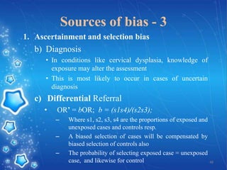 Sources of bias - 3
1. Ascertainment and selection bias

b) Diagnosis
• In conditions like cervical dysplasia, knowledge of
exposure may alter the assessment
• This is most likely to occur in cases of uncertain
diagnosis

c) Differential Referral
•

OR’ = bOR; b = (s1s4)/(s2s3);
–

–
–

Where s1, s2, s3, s4 are the proportions of exposed and
unexposed cases and controls resp.
A biased selection of cases will be compensated by
biased selection of controls also
The probability of selecting exposed case = unexposed
case, and likewise for control
48

 