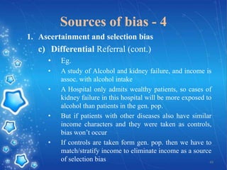 Sources of bias - 4
1. Ascertainment and selection bias

c) Differential Referral (cont.)
•

Eg.

•

A study of Alcohol and kidney failure, and income is
assoc. with alcohol intake
A Hospital only admits wealthy patients, so cases of
kidney failure in this hospital will be more exposed to
alcohol than patients in the gen. pop.
But if patients with other diseases also have similar
income characters and they were taken as controls,
bias won’t occur
If controls are taken form gen. pop. then we have to
match/stratify income to eliminate income as a source
of selection bias
49

•

•

•

 