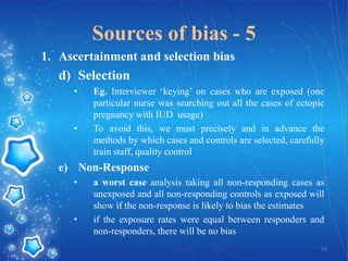 Sources of bias - 5
1. Ascertainment and selection bias

d) Selection
•

•

Eg. Interviewer ‘keying’ on cases who are exposed (one
particular nurse was searching out all the cases of ectopic
pregnancy with IUD usage)
To avoid this, we must precisely and in advance the
methods by which cases and controls are selected, carefully
train staff, quality control

e) Non-Response
•

•

a worst case analysis taking all non-responding cases as
unexposed and all non-responding controls as exposed will
show if the non-response is likely to bias the estimates
if the exposure rates were equal between responders and
non-responders, there will be no bias
50

 