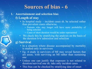 Sources of bias - 6
1. Ascertainment and selection bias

f) Length of stay
• In hospital study – incident cases sh. be selected rather
than prevalent cases otherwise,
– Patients who stay longer will have more probability of
being selected
– Cases of short duration would be under represented

• We check this by stratifying the analysis on the basis of
the duration b/w admission and selection

g) Survival
• In a situation where disease accompanied by mortality
is studied only in survivors
• Eg. A study in survivors of MI may reveal factors that
are assoc. with surviving an MI rather than sustaining
one
• Unless one can justify that exposure is not related to
duration/survival one sh. take only incident cases
• This bias can be checked by stratifying date of onset 51

 