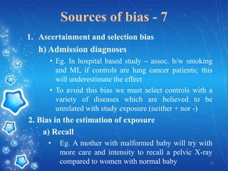Sources of bias - 7
1. Ascertainment and selection bias

h) Admission diagnoses
• Eg. In hospital based study – assoc. b/w smoking
and MI, if controls are lung cancer patients; this
will underestimate the effect
• To avoid this bias we must select controls with a
variety of diseases which are believed to be
unrelated with study exposure (neither + nor -)

2. Bias in the estimation of exposure
a) Recall
•

Eg. A mother with malformed baby will try with
more care and intensity to recall a pelvic X-ray
compared to women with normal baby
52

 