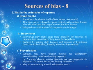 Sources of bias - 8
2. Bias in the estimation of exposure
a) Recall (cont.)
• Sometimes, the disease itself affects memory (dementia)
• This bias can be reduced by using controls with another disease
who will also keep thinking of reasons for their disease
• Independent verification of h/o exposure can be sought

b) Interviewer
• Interviewer may probe cases more intensely for histories of
exposure than in controls if they know the hypothesis
• Reduced by training staff, keeping staff ignorant of hypothesis
(ideal but unobtainable), keeping interview time constant

c) Prevarication
• Subjects may have ulterior motives for deliberately
overestimating or underestimating exposure
• Eg. A worker who may receive disability pay may exaggerate his
exposure; if it means loss of job, he may minimize it
• May be overcome by several independent raters
53

 