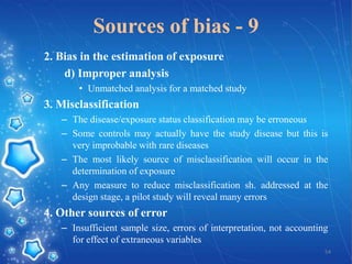 Sources of bias - 9
2. Bias in the estimation of exposure
d) Improper analysis
• Unmatched analysis for a matched study

3. Misclassification
– The disease/exposure status classification may be erroneous
– Some controls may actually have the study disease but this is
very improbable with rare diseases
– The most likely source of misclassification will occur in the
determination of exposure
– Any measure to reduce misclassification sh. addressed at the
design stage, a pilot study will reveal many errors

4. Other sources of error
– Insufficient sample size, errors of interpretation, not accounting
for effect of extraneous variables
54

 