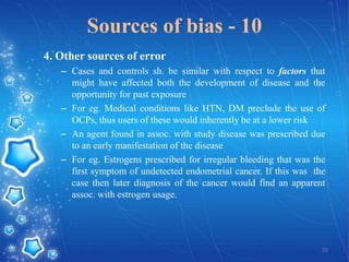 Sources of bias - 10
4. Other sources of error
– Cases and controls sh. be similar with respect to factors that
might have affected both the development of disease and the
opportunity for past exposure
– For eg. Medical conditions like HTN, DM preclude the use of
OCPs, thus users of these would inherently be at a lower risk
– An agent found in assoc. with study disease was prescribed due
to an early manifestation of the disease
– For eg. Estrogens prescribed for irregular bleeding that was the
first symptom of undetected endometrial cancer. If this was the
case then later diagnosis of the cancer would find an apparent
assoc. with estrogen usage.

55

 