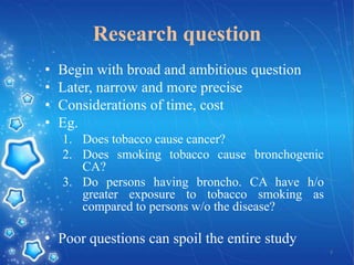 Research question
•
•
•
•

Begin with broad and ambitious question
Later, narrow and more precise
Considerations of time, cost
Eg.
1. Does tobacco cause cancer?
2. Does smoking tobacco cause bronchogenic
CA?
3. Do persons having broncho. CA have h/o
greater exposure to tobacco smoking as
compared to persons w/o the disease?

• Poor questions can spoil the entire study
7

 