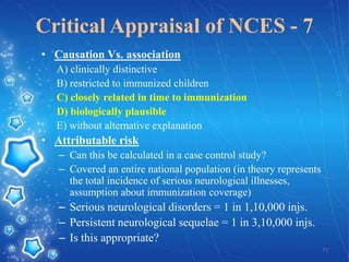 Critical Appraisal of NCES - 7
• Causation Vs. association
A) clinically distinctive
B) restricted to immunized children
C) closely related in time to immunization
D) biologically plausible
E) without alternative explanation

• Attributable risk
– Can this be calculated in a case control study?
– Covered an entire national population (in theory represents
the total incidence of serious neurological illnesses,
assumption about immunization coverage)

– Serious neurological disorders = 1 in 1,10,000 injs.
– Persistent neurological sequelae = 1 in 3,10,000 injs.
– Is this appropriate?
71

 