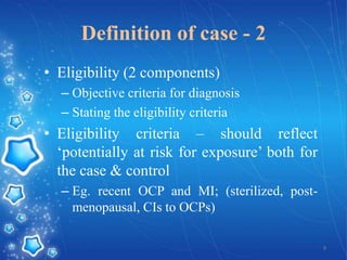 Definition of case - 2
• Eligibility (2 components)
– Objective criteria for diagnosis
– Stating the eligibility criteria

• Eligibility criteria – should reflect
‘potentially at risk for exposure’ both for
the case & control
– Eg. recent OCP and MI; (sterilized, postmenopausal, CIs to OCPs)
9

 