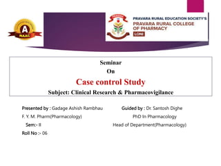Seminar
On
Case control Study
Subject: Clinical Research & Pharmacovigilance
Presented by : Gadage Ashish Rambhau Guided by : Dr. Santosh Dighe
F. Y. M. Pharm(Pharmacology) PhD In Pharmacology
Sem:- II Head of Department(Pharmacology)
Roll No :- 06
 