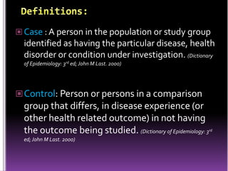  Case : A person in the population or study group

identified as having the particular disease, health
disorder or condition under investigation. (Dictionary
of Epidemiology: 3rd ed; John M Last. 2000)

 Control: Person or persons in a comparison

group that differs, in disease experience (or
other health related outcome) in not having
the outcome being studied. (Dictionary of Epidemiology: 3
ed; John M Last. 2000)

rd

 