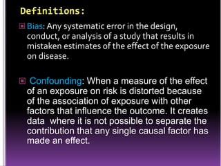  Bias: Any systematic error in the design,

conduct, or analysis of a study that results in
mistaken estimates of the effect of the exposure
on disease.
 Confounding: When a measure of the effect

of an exposure on risk is distorted because
of the association of exposure with other
factors that influence the outcome. It creates
data where it is not possible to separate the
contribution that any single causal factor has
made an effect.

 