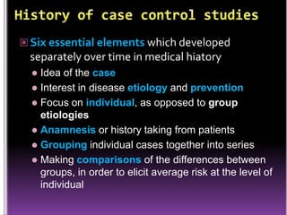  Six essential elements which developed

separately over time in medical hiatory
Idea of the case
 Interest in disease etiology and prevention
 Focus on individual, as opposed to group
etiologies
 Anamnesis or history taking from patients
 Grouping individual cases together into series
 Making comparisons of the differences between
groups, in order to elicit average risk at the level of
individual


 