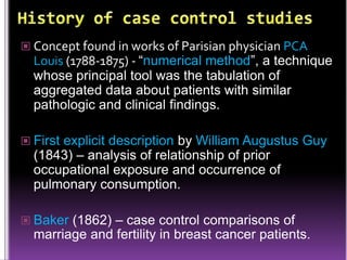  Concept found in works of Parisian physician PCA

Louis (1788-1875) - “numerical method”, a technique
whose principal tool was the tabulation of
aggregated data about patients with similar
pathologic and clinical findings.

 First explicit description by William Augustus Guy

(1843) – analysis of relationship of prior
occupational exposure and occurrence of
pulmonary consumption.

 Baker (1862) – case control comparisons of

marriage and fertility in breast cancer patients.

 