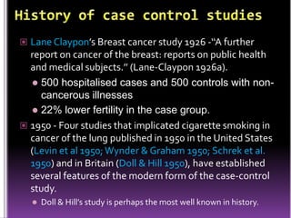 Lane Claypon’s Breast cancer study 1926 -‘‘A further

report on cancer of the breast: reports on public health
and medical subjects.’’ (Lane-Claypon 1926a).
 500 hospitalised cases and 500 controls with noncancerous illnesses
 22% lower fertility in the case group.
 1950 - Four studies that implicated cigarette smoking in
cancer of the lung published in 1950 in the United States
(Levin et al 1950; Wynder & Graham 1950; Schrek et al.
1950) and in Britain (Doll & Hill 1950), have established
several features of the modern form of the case-control
study.


Doll & Hill’s study is perhaps the most well known in history.

 