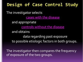 The investigator selects
cases with the disease
and appropriate
controls without the disease
and obtains
data regarding past exposure
to possible etiologic factors in both groups.

The investigator then compares the frequency
of exposure of the two groups.

 