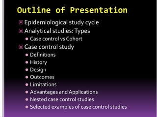  Epidemiological study cycle
 Analytical studies: Types
 Case control vs Cohort
 Case control study
 Definitions
 History
 Design
 Outcomes
 Limitations
 Advantages and Applications
 Nested case control studies
 Selected examples of case control studies

 