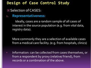  Selection of CASES:
1.

Representativeness:
Ideally, cases are a random sample of all cases of
interest in the source population (e.g. from vital data,
registry data).

More commonly they are a selection of available cases
from a medical care facility. (e.g. from hospitals, clinics)


Information: can be collected from cases themselves, or
from a respondent by proxy (relative/ friend), from
records or a combination of the above.

 