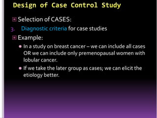  Selection of CASES:

3. Diagnostic criteria for case studies
 Example:

In a study on breast cancer – we can include all cases
OR we can include only premenopausal women with
lobular cancer.
 If we take the later group as cases; we can elicit the
etiology better.


 
