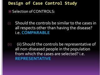  Selection of CONTROLS:

(i)

Should the controls be similar to the cases in
all respects other than having the disease?
i.e. COMPARABLE

(ii)

(ii) Should the controls be representative of
all non-diseased people in the population
from which the cases are selected? i.e.
REPRESENTATIVE

 