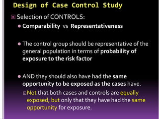  Selection of CONTROLS:
 Comparability

vs Representativeness

 The control group should be representative of the

general population in terms of probability of
exposure to the risk factor
 AND they should also have had the same

opportunity to be exposed as the cases have.
 Not that both cases and controls are equally
exposed; but only that they have had the same
opportunity for exposure.

 