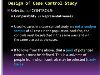  Selection of CONTROLS:


Comparability vs Representativeness



Usually, cases in a case-control study are not a random
sample of all cases in the population. And if so, the
controls must be selected in the same way (and with
the same biases) as the cases.

 If follows from the above, that a pool of potential

controls must be defined. This is a universe of
people from whom controls may be selected (study
base).

 