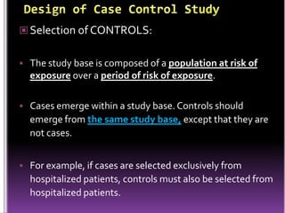  Selection of CONTROLS:
 The study base is composed of a population at risk of

exposure over a period of risk of exposure.
 Cases emerge within a study base. Controls should

emerge from the same study base, except that they are
not cases.
 For example, if cases are selected exclusively from

hospitalized patients, controls must also be selected from
hospitalized patients.

 