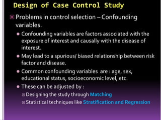  Problems in control selection – Confounding

variables.
Confounding variables are factors associated with the
exposure of interest and causally with the disease of
interest.
 May lead to a spurious/ biased relationship between risk
factor and disease.
 Common confounding variables are : age, sex,
educational status, socioeconomic level, etc.
 These can be adjusted by :


 Designing

the study through Matching
 Statistical techniques like Stratification and Regression

 