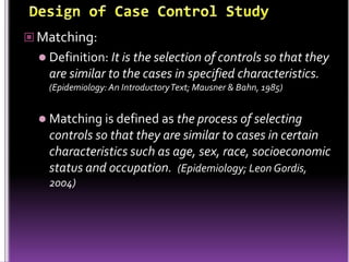  Matching:
 Definition: It is the selection of controls so that they

are similar to the cases in specified characteristics.
(Epidemiology: An Introductory Text; Mausner & Bahn, 1985)

 Matching is defined as the process of selecting

controls so that they are similar to cases in certain
characteristics such as age, sex, race, socioeconomic
status and occupation. (Epidemiology; Leon Gordis,
2004)

 