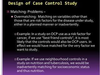  Matching: Problems –


Overmatching: Matching on variables other than
those that are risk factors for the disease under study,
either in a planned manner or inadvertently.
 Example: In

a study on OCP use as a risk factor for
cancer, if we use “best friend controls”, it is most
likely that the controls would also be OCP users. In
effect we would have matched for the very factor we
want to study.

 Example: If

we use neighbourhood controls in a
study on nutrition and tuberculosis, we would be
inadvertently matching for socioeconomic status
and thus nutrition.

 