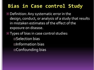  Definition: Any systematic error in the

design, conduct, or analysis of a study that results
in mistaken estimates of the effect of the
exposure on disease.
 Types of bias in case control studies:
Selection bias
Information bias
Confounding bias

 