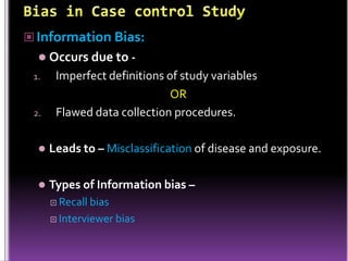  Information Bias:
 Occurs due to 1.

2.

Imperfect definitions of study variables
OR
Flawed data collection procedures.



Leads to – Misclassification of disease and exposure.



Types of Information bias –
 Recall

bias
 Interviewer bias

 
