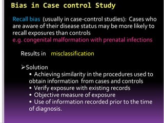 Recall bias (usually in case-control studies): Cases who
are aware of their disease status may be more likely to
recall exposures than controls
e.g. congenital malformation with prenatal infections
Results in misclassification

Solution
• Achieving similarity in the procedures used to
obtain information from cases and controls
• Verify exposure with existing records
• Objective measure of exposure
• Use of information recorded prior to the time
of diagnosis.

 