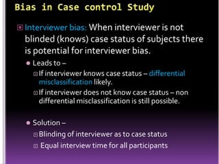 Interviewer bias: When interviewer is not

blinded (knows) case status of subjects there
is potential for interviewer bias.


Leads to –
 If interviewer knows case status – differential
misclassification likely.
 If interviewer does not know case status – non
differential misclassification is still possible.



Solution –
 Blinding of interviewer as to case status
 Equal interview time for all participants

 