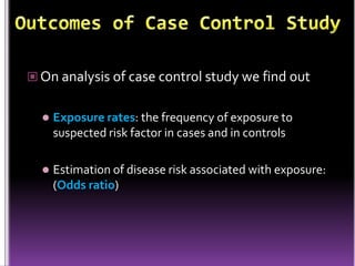  On analysis of case control study we find out


Exposure rates: the frequency of exposure to
suspected risk factor in cases and in controls



Estimation of disease risk associated with exposure:
(Odds ratio)

 