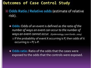  Odds Ratio / Relative odds (estimate of relative

risk).


Odds: Odds of an event is defined as the ratio of the
number of ways an event can occur to the number of
ways an event cannot occur. (Epidemiology; Leon Gordis. 2004)
 If the

probability of event X occurring is P, then odds of it
occurring is = P/ 1-P.



Odds ratio: Ratio of the odds that the cases were
exposed to the odds that the controls were exposed.

 