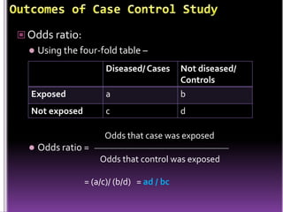  Odds ratio:


Using the four-fold table –
Diseased/ Cases

Exposed

a

Not diseased/
Controls
b

Not exposed

c

d

Odds that case was exposed


Odds ratio =
Odds that control was exposed
= (a/c)/ (b/d) = ad / bc

 