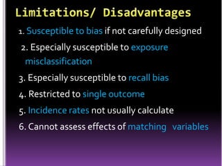 1. Susceptible to bias if not carefully designed

2. Especially susceptible to exposure
misclassification
3. Especially susceptible to recall bias

4. Restricted to single outcome
5. Incidence rates not usually calculate
6. Cannot assess effects of matching variables

 