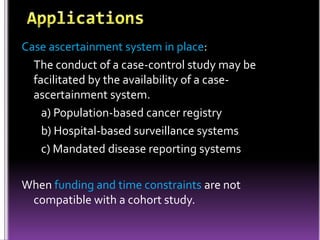 Case ascertainment system in place:
The conduct of a case-control study may be
facilitated by the availability of a caseascertainment system.
a) Population-based cancer registry
b) Hospital-based surveillance systems
c) Mandated disease reporting systems
When funding and time constraints are not
compatible with a cohort study.

 