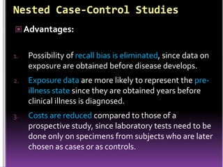 Advantages:
1.

Possibility of recall bias is eliminated, since data on
exposure are obtained before disease develops.

2.

Exposure data are more likely to represent the preillness state since they are obtained years before
clinical illness is diagnosed.

3.

Costs are reduced compared to those of a
prospective study, since laboratory tests need to be
done only on specimens from subjects who are later
chosen as cases or as controls.

 
