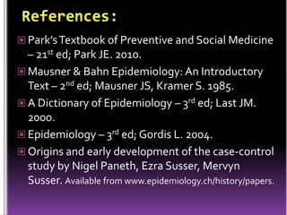  Park’s Textbook of Preventive and Social Medicine

– 21st ed; Park JE. 2010.
 Mausner & Bahn Epidemiology: An Introductory
Text – 2nd ed; Mausner JS, Kramer S. 1985.
 A Dictionary of Epidemiology – 3rd ed; Last JM.
2000.
 Epidemiology – 3rd ed; Gordis L. 2004.
 Origins and early development of the case-control
study by Nigel Paneth, Ezra Susser, Mervyn
Susser. Available from www.epidemiology.ch/history/papers.

 