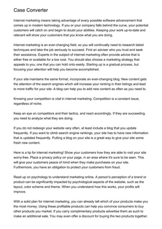 Case Converter
Internet marketing means taking advantage of every possible software advancement that
comes up in modern technology. If you or your company falls behind the curve, your potential
customers will catch on and begin to doubt your abilities. Keeping your work up-to-date and
relevant will show your customers that you know what you are doing.
Internet marketing is an ever-changing field, so you will continually need to research latest
techniques and take the job seriously to succeed. Find an adviser who you trust and seek
their assistance. Experts in the subject of internet marketing often provide advice that is
either free or available for a low cost. You should also choose a marketing strategy that
appeals to you; one that you can hold onto easily. Starting up is a gradual process, but
focusing your attention will help you become accomplished.
If your site maintains the same format, incorporate an ever-changing blog. New content gets
the attention of the search engines which will increase your ranking in their listings and lead
to more traffic for your site. A blog can help you to add new content as often as you need to.
Knowing your competition is vital in internet marketing. Competition is a constant issue,
regardless of niche.
Keep an eye on competitors and their tactics, and react accordingly. If they are succeeding,
you need to analyze what they are doing.
If you do not redesign your website very often, at least include a blog that you update
frequently. If you want to climb search engine rankings, your site has to have new information
that is updated frequently. Putting a blog on your site is a great way to give your site some
fresh new content.
Here is a tip for internet marketing! Show your customers how they are able to visit your site
worry-free. Place a privacy policy on your page, in an area where it's sure to be seen. This
will give your customers peace of mind when they make purchases on your site.
Furthermore, you have an obligation to protect your customers from fraud.
Read up on psychology to understand marketing online. A person's perception of a brand or
product can be significantly impacted by psychological aspects of the website, such as the
layout, color scheme and theme. When you understand how this works, your profits will
improve.
With a solid plan for internet marketing, you can already tell which of your products make you
the most money. Using these profitable products can help you convince consumers to buy
other products you market. If you carry complimentary products advertise them as such to
make an additional sale. You may even offer a discount for buying the two products together.

 