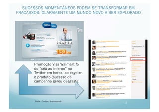 SUCESSOS MOMENTÂNEOS PODEM SE TRANSFORMAR EM
FRACASSOS: CLARAMENTE UM MUNDO NOVO A SER EXPLORADO




       Promoção Visa Walmart foi
       do “céu ao inferno” no
       Twitter em horas, ao esgotar
       o produto (sucesso da
       campanha gerou desgaste)




       Fonte : Twitter, Brainstorm9
                                            11
 