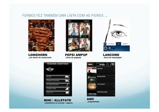 FORBES FEZ TAMBÉM UMA LISTA COM AS PIORES ...




   LONGHORN                                   PEPSI AMPUP                          LANCOME
   . por dentro do restaurante                . dicas de pegação                   . dicas de maquiagem




                     MINI / ALLSTATE                               AMC
                                                                   . programação
                     . assistência na estrada / seguros
 