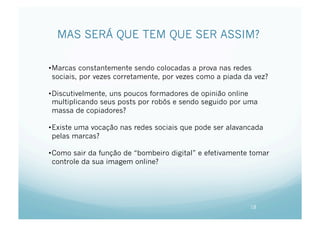 MAS SERÁ QUE TEM QUE SER ASSIM?

• Marcas constantemente sendo colocadas a prova nas redes
  sociais, por vezes corretamente, por vezes como a piada da vez?

• Discutivelmente, uns poucos formadores de opinião online
  multiplicando seus posts por robôs e sendo seguido por uma
  massa de copiadores?

• Existe uma vocação nas redes sociais que pode ser alavancada
  pelas marcas?

• Como sair da função de “bombeiro digital” e efetivamente tomar
  controle da sua imagem online?




                                                           18
 