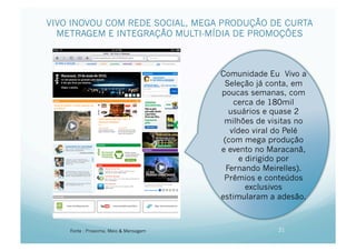VIVO INOVOU COM REDE SOCIAL, MEGA PRODUÇÃO DE CURTA
  METRAGEM E INTEGRAÇÃO MULTI-MÍDIA DE PROMOÇÕES



                                        Comunidade Eu Vivo a
                                         Seleção já conta, em
                                        poucas semanas, com
                                            cerca de 180mil
                                           usuários e quase 2
                                         milhões de visitas no
                                           vídeo viral do Pelé
                                         (com mega produção
                                        e evento no Maracanã,
                                              e dirigido por
                                          Fernando Meirelles).
                                         Prêmios e conteúdos
                                                exclusivos
                                        estimularam a adesão.



    Fonte : Proxxima, Meio & Mensagem                 21
 