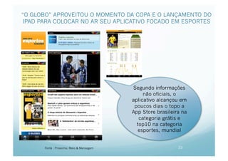 “O GLOBO” APROVEITOU O MOMENTO DA COPA E O LANÇAMENTO DO
IPAD PARA COLOCAR NO AR SEU APLICATIVO FOCADO EM ESPORTES




                                           Segundo informações
                                                não oficiais, o
                                           aplicativo alcançou em
                                            poucos dias o topo a
                                           App Store brasileira na
                                              categoria grátis e
                                             top10 na categoria
                                              esportes, mundial


       Fonte : Proxxima, Meio & Mensagem                      23
 